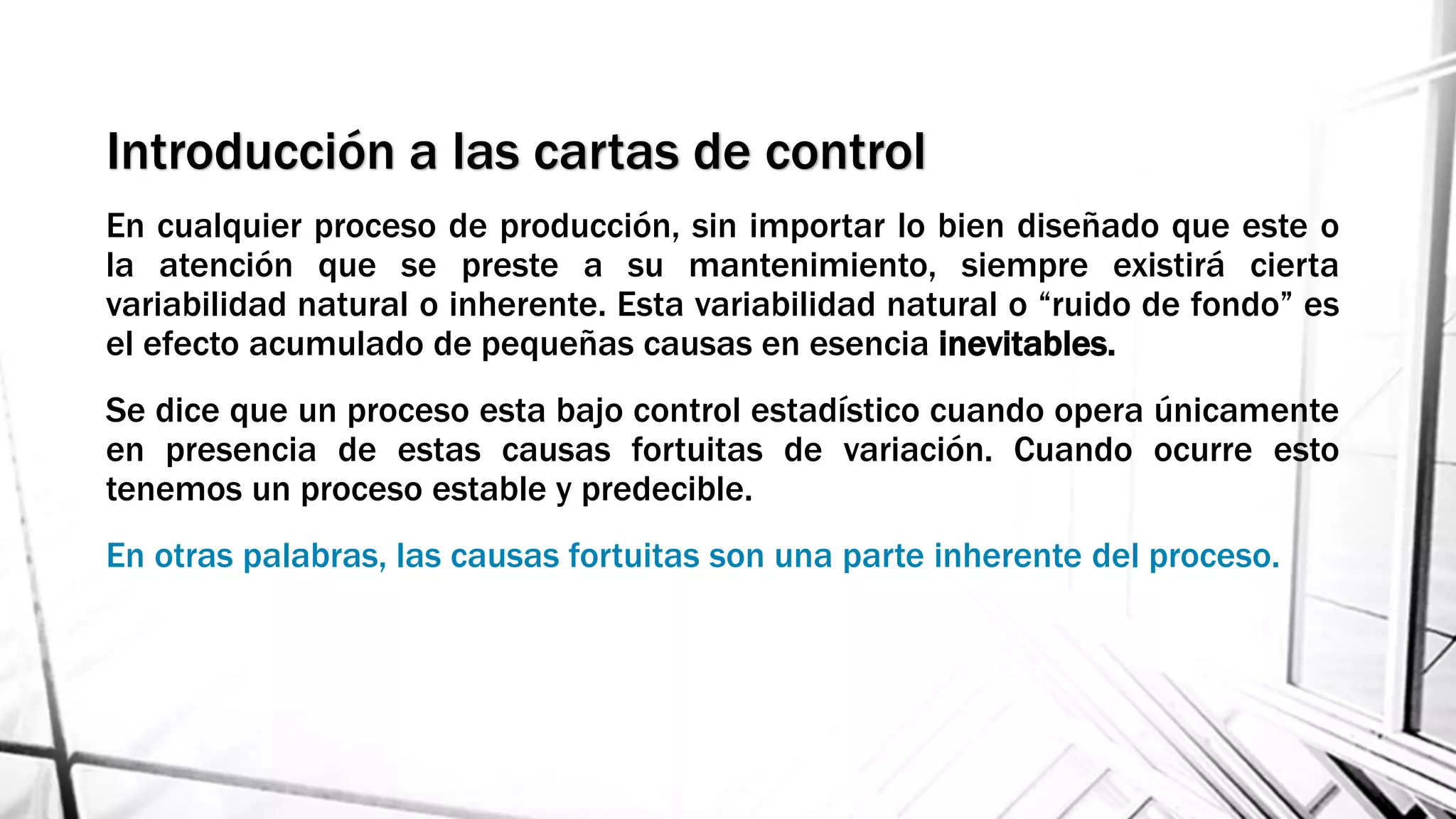 Introducción a las cartas de control
En cualquier proceso de producción, sin importar lo bien diseñado que este o
la atención que se preste a su mantenimiento, siempre existirá cierta
variabilidad natural o inherente. Esta variabilidad natural o “ruido de fondo” es
el efecto acumulado de pequeñas causas en esencia inevitables.
Se dice que un proceso esta bajo control estadístico cuando opera únicamente
en presencia de estas causas fortuitas de variación. Cuando ocurre esto
tenemos un proceso estable y predecible.
En otras palabras, las causas fortuitas son una parte inherente del proceso.
 
