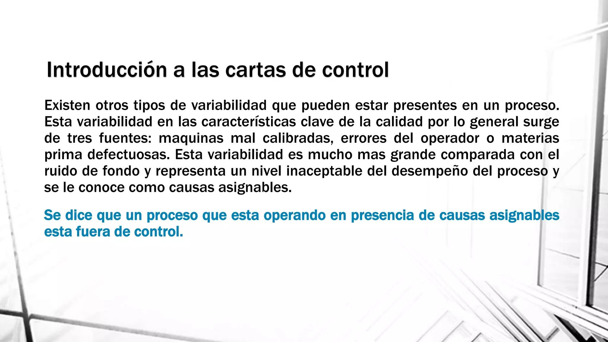 Existen otros tipos de variabilidad que pueden estar presentes en un proceso.
Esta variabilidad en las características clave de la calidad por lo general surge
de tres fuentes: maquinas mal calibradas, errores del operador o materias
prima defectuosas. Esta variabilidad es mucho mas grande comparada con el
ruido de fondo y representa un nivel inaceptable del desempeño del proceso y
se le conoce como causas asignables.
Se dice que un proceso que esta operando en presencia de causas asignables
esta fuera de control.
Introducción a las cartas de control
 