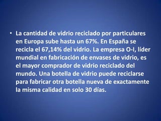 • La cantidad de vidrio reciclado por particulares
  en Europa sube hasta un 67%. En España se
  recicla el 67,14% del vidrio. La empresa O-I, líder
  mundial en fabricación de envases de vidrio, es
  el mayor comprador de vidrio reciclado del
  mundo. Una botella de vidrio puede reciclarse
  para fabricar otra botella nueva de exactamente
  la misma calidad en solo 30 días.
 