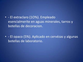 • - El extraclaro (1O%). Empleado
  esencialmerite en aguas minerales, tarros y
  botellas de decoracion.

• - El opaco (5%). Aplicado en cervézas y algunas
  botellas de laboratorio.
 