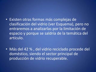 • Existen otras formas más complejas de
  clasificación del vidrio (ver Esquema), pero no
  entraremos a analizarlas por la limitación de
  espacio y porque se saldría de la temática del
  artículo.

• Más del 42 % , del vidrio reciclado procede del
  doméstico, siendo el sector principal de
  producción de vidrio recuperable.
 