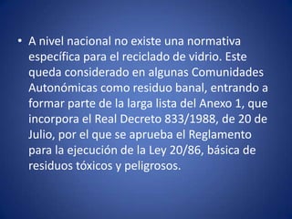 • A nivel nacional no existe una normativa
  específica para el reciclado de vidrio. Este
  queda considerado en algunas Comunidades
  Autonómicas como residuo banal, entrando a
  formar parte de la larga lista del Anexo 1, que
  incorpora el Real Decreto 833/1988, de 20 de
  Julio, por el que se aprueba el Reglamento
  para la ejecución de la Ley 20/86, básica de
  residuos tóxicos y peligrosos.
 