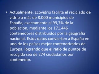 • Actualmente, Ecovidrio facilita el reciclado de
  vidrio a más de 8.000 municipios de
  España, exactamente al 99,7% de la
  población, mediante los 171.446
  contenedores distribuidos por la geografía
  nacional. Estos datos convierten a España en
  uno de los países mejor contenerizados de
  Europa, logrando que el ratio de puntos de
  recogida sea de 274 ciudadanos por
  contenedor.
 
