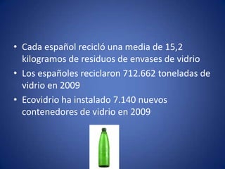 • Cada español recicló una media de 15,2
  kilogramos de residuos de envases de vidrio
• Los españoles reciclaron 712.662 toneladas de
  vidrio en 2009
• Ecovidrio ha instalado 7.140 nuevos
  contenedores de vidrio en 2009
 