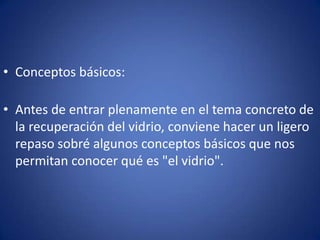 • Conceptos básicos:

• Antes de entrar plenamente en el tema concreto de
  la recuperación del vidrio, conviene hacer un ligero
  repaso sobré algunos conceptos básicos que nos
  permitan conocer qué es "el vidrio".
 