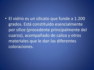 • El vidrio es un silicato que funde a 1.200
  grados. Está constituido esencialmente
  por sílice (procedente principalmente del
  cuarzo), acompañado de caliza y otros
  materiales que le dan las diferentes
  coloraciones.
 