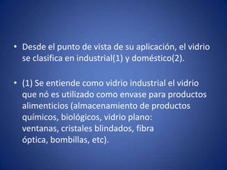 • Desde el punto de vista de su aplicación, el vidrio
  se clasifica en industrial(1) y doméstico(2).

• (1) Se entiende como vidrio industrial el vidrio
  que nó es utilizado como envase para productos
  alimenticios (almacenamiento de productos
  químicos, biológicos, vidrio plano:
  ventanas, cristales blindados, fibra
  óptica, bombillas, etc).
 
