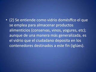 • (2) Se entiende como vidrio domésffco el que
  se emplea para almacenar productos
  alimenticios (conservas, vinos, yogures, etc);
  aunque de una manera más generalizada, es
  el vidrio que el ciudadano deposita en los
  contenedores destinados a este fin (iglúes).
 