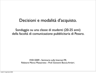 Decisioni e modalità d’acquisto.

                      Sondaggio su una classe di studenti (20-25 anni)
                    della facoltà di comunicazione pubblicitaria di Pesaro.




                                   19/01/2009 - Seminario sulle Internet P.R.
                           Relatore Marco Massarotto - Prof. Giovanni Boccia Artieri.



lunedì 19 gennaio 2009
 