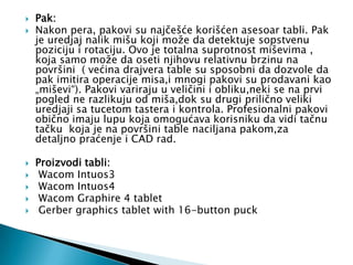    Pak:
   Nakon pera, pakovi su najčešće korišćen asesoar tabli. Pak
    je uredjaj nalik mišu koji može da detektuje sopstvenu
    poziciju i rotaciju. Ovo je totalna suprotnost miševima ,
    koja samo može da oseti njihovu relativnu brzinu na
    površini ( većina drajvera table su sposobni da dozvole da
    pak imitira operacije misa,i mnogi pakovi su prodavani kao
    „miševi“). Pakovi variraju u veličini i obliku,neki se na prvi
    pogled ne razlikuju od miša,dok su drugi prilično veliki
    uredjaji sa tucetom tastera i kontrola. Profesionalni pakovi
    obično imaju lupu koja omogućava korisniku da vidi tačnu
    tačku koja je na površini table naciljana pakom,za
    detaljno praćenje i CAD rad.

   Proizvodi tabli:
    Wacom Intuos3
    Wacom Intuos4
    Wacom Graphire 4 tablet
    Gerber graphics tablet with 16-button puck
 