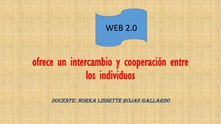 ofrece un intercambio y cooperación entre
los individuos
DOCENTE: NORKA LISSETTE ROJAS GALLARDO
WEB 2.0
 