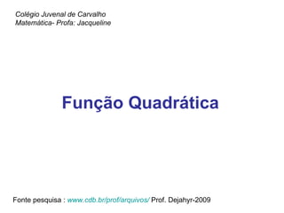 Função Quadrática Colégio Juvenal de Carvalho Matemática- Profa: Jacqueline Fonte pesquisa :  www.cdb.br/prof/arquivos/   Prof. Dejahyr-2009 
