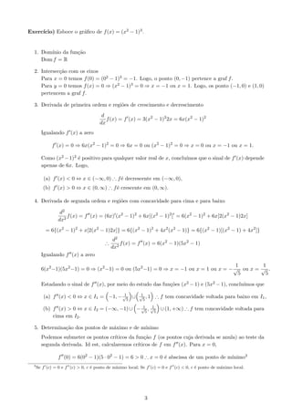 ıcio) Esboce o gr´ﬁco de f (x) = (x2 − 1)3 .
Exerc´                a


  1. Dom´
        ınio da fun¸˜o
                   ca
     Dom f = R

  2. Intersec¸˜o com os eixos
             ca
     Para x = 0 temos f (0) = (02 − 1)3 = −1. Logo, o ponto (0, −1) pertence a graf f .
     Para y = 0 temos f (x) = 0 ⇒ (x2 − 1)3 = 0 ⇒ x = −1 ou x = 1. Logo, os ponto (−1, 0) e (1, 0)
     pertencem a graf f.

  3. Derivada de primeira ordem e regi˜es de crescimento e decrescimento
                                      o
                                       d
                                         f (x) = f (x) = 3(x2 − 1)2 2x = 6x(x2 − 1)2
                                      dx
        Igualando f (x) a zero

              f (x) = 0 ⇒ 6x(x2 − 1)2 = 0 ⇒ 6x = 0 ou (x2 − 1)2 = 0 ⇒ x = 0 ou x = −1 ou x = 1.

        Como (x2 − 1)2 ´ positivo para qualquer valor real de x, conclu´
                       e                                               ımos que o sinal de f (x) depende
        apenas de 6x. Logo,

         (a) f (x) < 0 ⇔ x ∈ (−∞, 0) ∴ f´ decrescente em (−∞, 0),
                                        e
         (b) f (x) > 0 ⇔ x ∈ (0, ∞) ∴ f´ crescente em (0, ∞).
                                       e

  4. Derivada de segunda ordem e regi˜es com concavidade para cima e para baixo
                                     o

                  d2
                     f (x) = f (x) = (6x) (x2 − 1)2 + 6x[(x2 − 1)2 ] = 6(x2 − 1)2 + 6x[2(x2 − 1)2x]
                 dx2
          = 6{(x2 − 1)2 + x[2(x2 − 1)2x]} = 6{(x2 − 1)2 + 4x2 (x2 − 1)} = 6{(x2 − 1)[(x2 − 1) + 4x2 ]}
                                             d2
                                        ∴       f (x) = f (x) = 6(x2 − 1)(5x2 − 1)
                                            dx2
        Igualando f (x) a zero
                                                                                      1         1
        6(x2 −1)(5x2 −1) = 0 ⇒ (x2 −1) = 0 ou (5x2 −1) = 0 ⇒ x = −1 ou x = 1 ou x = − √ ou x = √ .
                                                                                       5         5

        Estadando o sinal de f (x), por meio do estudo das fun¸˜es (x2 − 1) e (5x2 − 1), conclu´
                                                              co                               ımos que
                                        1                  1
         (a) f (x) < 0 ⇔ x ∈ I1 = −1, − √5 ∪              √ ,1
                                                            5
                                                                  ∴ f tem concavidade voltada para baixo em I1 ,
                                               1     1
         (b) f (x) > 0 ⇔ x ∈ I2 = (−∞, −1) ∪ − √5 , √5 ∪ (1, +∞) ∴ f tem concavidade voltada para
             cima em I2 .

  5. Determina¸˜o dos pontos de m´ximo e de m´
              ca                 a           ınimo
        Podemos submeter os pontos cr´  ıticos da fun¸˜o f (os pontos cuja derivada se anula) ao teste da
                                                      ca
        segunda derivada. Id est, calcularemos cr´ ıticos de f em f (x). Para x = 0,

                 f (0) = 6(02 − 1)(5 · 02 − 1) = 6 > 0 ∴ x = 0 ´ abscissa de um ponto de m´
                                                               e                          ınimo3
  3
      Se f (c) = 0 e f (c) > 0, c ´ ponto de m´
                                  e           ınimo local; Se f (c) = 0 e f (c) < 0, c ´ ponto de m´ximo local.
                                                                                       e           a




                                                            3
 