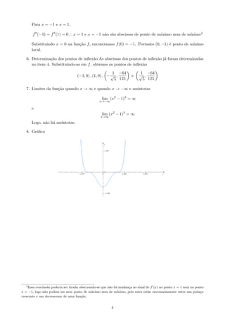 Para x = −1 e x = 1,

                                            a a                           a             ınimo4
       f (−1) = f (1) = 0 ∴ x = 1 e x = −1 n˜o s˜o abscissas de ponto de m´ximo nem de m´

       Substituindo x = 0 na fun¸˜o f , encontramos f (0) = −1. Portanto (0, −1) ´ ponto de m´
                                ca                                               e           ınimo
       local.

   6. Determina¸˜o dos pontos de inﬂex˜o As abscissas dos pontos de inﬂex˜o j´ foram determinadas
                ca                      a                                a a
      no item 4. Substituindo-as em f , obtemos os pontos de inﬂex˜o
                                                                  a

                                                        1 −64              1 −64
                                   (−1, 0) , (1, 0) , − √ ,           e    √ ,
                                                         5 125              5 125

   7. Limites da fun¸˜o quando x → ∞ e quando x → −∞ e ass´
                    ca                                    ıntotas

                                                   lim (x2 − 1)3 = ∞
                                                  x→−∞

       e
                                                   lim (x2 − 1)3 = ∞
                                                  x→∞

       Logo, n˜o h´ ass´
              a a      ıntotas.

   8. Gr´ﬁco
        a




   4
    Essa conclus˜o poderia ser tirada observando-se que n˜o h´ mudan¸a no sinal de f (x) no ponto x = 1 nem no ponto
                 a                                       a a          c
x = −1, logo n˜o podem ser nem ponto de m´ximo nem de m´
               a                              a               ınimo, pois estes est˜o necessariamente entre um peda¸o
                                                                                   a                               c
crescente e um decrescente de uma fun¸ao.
                                       c˜


                                                         4
 