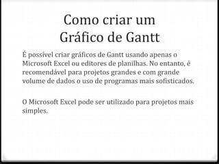 Como criar um
Gráfico de Gantt
É possível criar gráficos de Gantt usando apenas o
Microsoft Excel ou editores de planilhas. No entanto, é
recomendável para projetos grandes e com grande
volume de dados o uso de programas mais sofisticados.
O Microsoft Excel pode ser utilizado para projetos mais
simples.
 