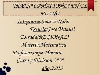 TRANSFORMACIONES EN EL 
PLANO
Integrante:Suarez Nahir              
Escuela:Jose Manuel 
Estrada(REGIONAL)             
Materia:Matematica              
Profesor:Jorge Moreira                        
Curso y Division:3°3°                   
año:2.013

 
