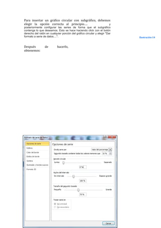 Para insertar un gráfico circular con subgráfico, debemos
elegir la opción correcta al principio….                y
posteriormente configurar las series de forma que el subgráfico
contenga lo que deseamos. Esto se hace haciendo click con el botón
derecho del ratón en cualquier porción del gráfico circular y elegir "Dar
formato a serie de datos....".                                              Ilustración 14


Después          de        hacerlo,
obtenemos:
 