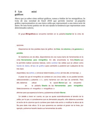 5 Los                 mini
gráficos
Ahora que ya sabes cómo utilizar gráficos, vamos a hablar de los minigráficos. Se
trata de una novedad de Excel 2010 que permite insertar un pequeño
gráfico representantivo en una única celda que representará a una única serie de
datos. De esta forma podrás ver de una ojeada la tendencia que representan unos
determinados valores.

    El grupo Minigráficos se encuentra también en la pestaña Insertar de la cinta de




  opciones.

    Disponemos de tres posibles tipos de gráfico: de línea, de columna y de ganancia o

  pérdida.

    Si insertamos uno de ellos, dispondremos de una nueva barra de herramientas en la
  cinta: Herramientas para minigráfico. En ella encontrarás la ficha Diseño que
  te permitirá realizar acciones básicas, como cambiar las celdas que se utilizan como
  fuente de datos, el tipo de gráfico (para cambiarlo a posteriori por cualquiera de los
  tres tipos

  disponibles), los estilos, o remarcar determinados puntos (el más alto, el más bajo...).

    A pesar de que el minigráfico se contiene en una única celda, no es posible borrarlo
  seleccionándola y pulsando SUPR, como haríamos con otro tipo de contenido. Para
  ello, debemos       utilizar                 la   opción Borrar que    se    encuentra
               en     la   pestaña Diseño de las Herramientas           para    minigráfico.
  Seleccionaremos el minigráfico o minigráficos a

  eliminar para que aparezca la barra y pulsaremos el botón Borrar.

    Un detalle a tener en cuenta, es que se ajusta automáticamente al tamaño de la
  celda, por lo que, si consideramos que es demasiado pequeño, sólo debemos aumentar
  el ancho de la columna que lo contiene para darle más ancho o modificar la altura de la
  fila para darle más altura. Si lo que quieremos es cambiar el grosor de la línea, por
  ejemplo, podremos hacerlo desde sus herramientas de estilo.
 