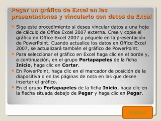 Pegar un gráfico de Excel en lasPegar un gráfico de Excel en las
presentaciones y vincularlo con datos de Excelpresentaciones y vincularlo con datos de Excel
 Siga este procedimiento si desea vincular datos a una hoja
de cálculo de Office Excel 2007 externa. Cree y copie el
gráfico en Office Excel 2007 y péguelo en la presentación
de PowerPoint. Cuando actualice los datos en Office Excel
2007, se actualizará también el gráfico de PowerPoint.
 Para seleccionar el gráfico en Excel haga clic en el borde y,
a continuación, en el grupo Portapapeles de la ficha
Inicio, haga clic en Cortar.
 En PowerPoint, haga clic en el marcador de posición de la
diapositiva o en las páginas de nota en las que desee
insertar el gráfico.
 En el grupo Portapapeles de la ficha Inicio, haga clic en
la flecha situada debajo de Pegar y haga clic en Pegar.
Graficos
 