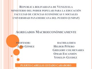 REPUBLICA BOLIVARIANA DE VENEZUELA
MINISTERIO DEL PODER POPULAR PARA LA EDUCACIÓN
FACULTAD DE CIENCIAS ECONÓMICAS Y SOCIALES
UNIVERSIDAD PANAMERICANA DEL PUERTO (UNIPAP)
AGREGADOS MACROECONÓMICAMENTE
PROFESOR: BACHILLERES:
LUIS GÓMEZ HILDER PIÑERO
GREGORY COLMENARES
OMAR ESCANDÓN
YOSELIN GUEDEZ
PUERTO CABELLO/ ESTADO CARABOBO
 