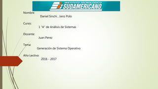 Nombre:
Daniel Sinchi , Jairo Polo
Curso:
1 “A” de Análisis de Sistemas
Docente:
Juan Perez
Tema:
Generación de Sistema Operativo
Año Lectivo:
2016 - 2017
 