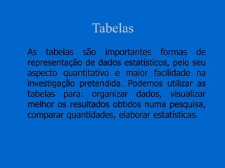 Tabelas
As tabelas são importantes formas de
representação de dados estatísticos, pelo seu
aspecto quantitativo e maior facilidade na
investigação pretendida. Podemos utilizar as
tabelas para: organizar dados, visualizar
melhor os resultados obtidos numa pesquisa,
comparar quantidades, elaborar estatísticas.
 
