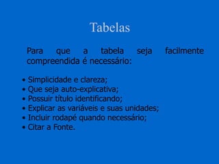 Tabelas
Para que a tabela seja facilmente
compreendida é necessário:
• Simplicidade e clareza;
• Que seja auto-explicativa;
• Possuir título identificando;
• Explicar as variáveis e suas unidades;
• Incluir rodapé quando necessário;
• Citar a Fonte.
 