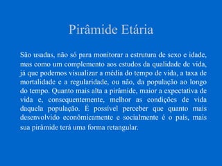 Pirâmide Etária
São usadas, não só para monitorar a estrutura de sexo e idade,
mas como um complemento aos estudos da qualidade de vida,
já que podemos visualizar a média do tempo de vida, a taxa de
mortalidade e a regularidade, ou não, da população ao longo
do tempo. Quanto mais alta a pirâmide, maior a expectativa de
vida e, consequentemente, melhor as condições de vida
daquela população. É possível perceber que quanto mais
desenvolvido econômicamente e socialmente é o país, mais
sua pirâmide terá uma forma retangular.
 