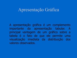 Apresentação Gráfica
A apresentação gráfica é um complemento
importante da apresentação tabular. A
principal vantagem de um gráfico sobre a
tabela é o fato de que ele permite uma
visualização imediata da distribuição dos
valores observados.
 