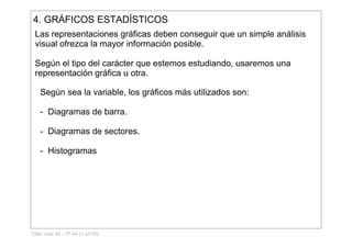 4. GRÁFICOS ESTADÍSTICOS
Las representaciones gráficas deben conseguir que un simple análisis 
visual ofrezca la mayor información posible. 
Según el tipo del carácter que estemos estudiando, usaremos una 
representación gráfica u otra.
Según sea la variable, los gráficos más utilizados son:
­  Diagramas de barra.
­  Diagramas de sectores.
­  Histogramas
Title: mar 30 - 17:44 (1 of 15)
 