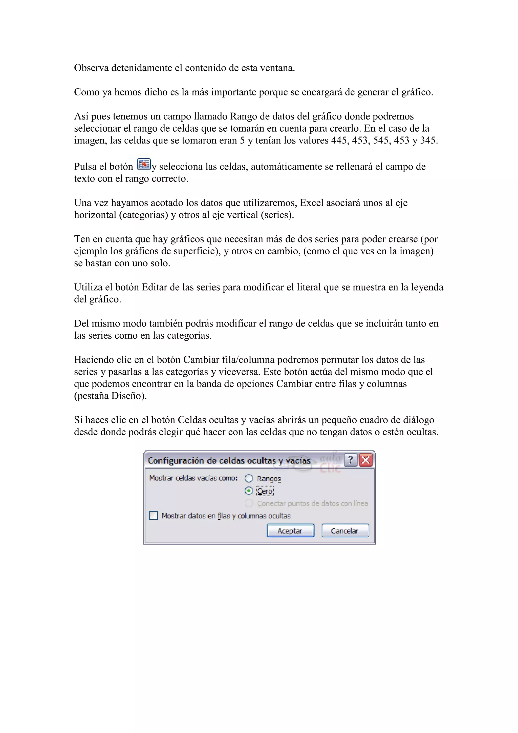 Observa detenidamente el contenido de esta ventana.

Como ya hemos dicho es la más importante porque se encargará de generar el gráfico.

Así pues tenemos un campo llamado Rango de datos del gráfico donde podremos
seleccionar el rango de celdas que se tomarán en cuenta para crearlo. En el caso de la
imagen, las celdas que se tomaron eran 5 y tenían los valores 445, 453, 545, 453 y 345.

Pulsa el botón     y selecciona las celdas, automáticamente se rellenará el campo de
texto con el rango correcto.

Una vez hayamos acotado los datos que utilizaremos, Excel asociará unos al eje
horizontal (categorías) y otros al eje vertical (series).

Ten en cuenta que hay gráficos que necesitan más de dos series para poder crearse (por
ejemplo los gráficos de superficie), y otros en cambio, (como el que ves en la imagen)
se bastan con uno solo.

Utiliza el botón Editar de las series para modificar el literal que se muestra en la leyenda
del gráfico.

Del mismo modo también podrás modificar el rango de celdas que se incluirán tanto en
las series como en las categorías.

Haciendo clic en el botón Cambiar fila/columna podremos permutar los datos de las
series y pasarlas a las categorías y viceversa. Este botón actúa del mismo modo que el
que podemos encontrar en la banda de opciones Cambiar entre filas y columnas
(pestaña Diseño).

Si haces clic en el botón Celdas ocultas y vacías abrirás un pequeño cuadro de diálogo
desde donde podrás elegir qué hacer con las celdas que no tengan datos o estén ocultas.
 