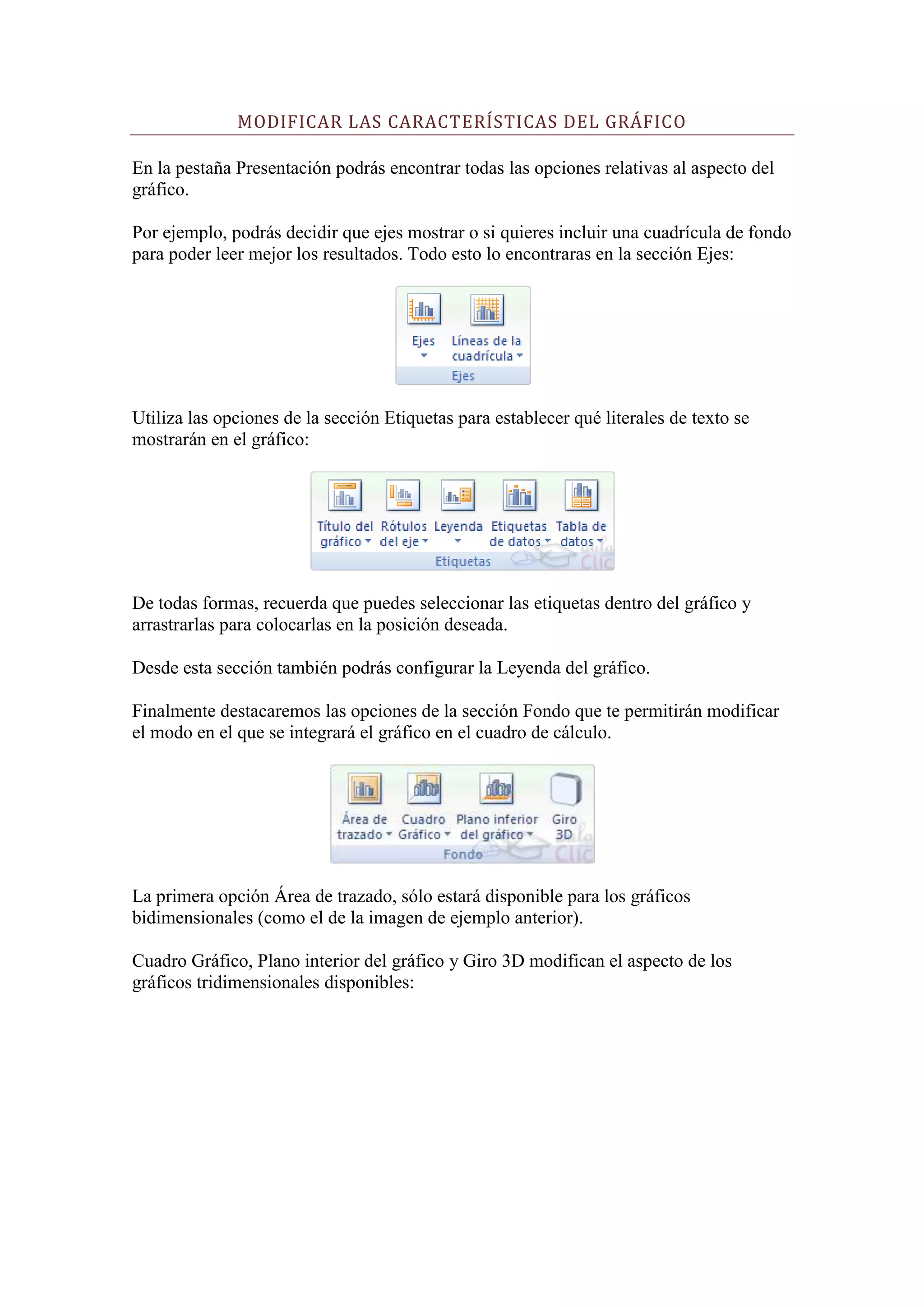 MODIFICAR LAS CARACTERÍSTICAS DEL GRÁFICO

En la pestaña Presentación podrás encontrar todas las opciones relativas al aspecto del
gráfico.

Por ejemplo, podrás decidir que ejes mostrar o si quieres incluir una cuadrícula de fondo
para poder leer mejor los resultados. Todo esto lo encontraras en la sección Ejes:




Utiliza las opciones de la sección Etiquetas para establecer qué literales de texto se
mostrarán en el gráfico:




De todas formas, recuerda que puedes seleccionar las etiquetas dentro del gráfico y
arrastrarlas para colocarlas en la posición deseada.

Desde esta sección también podrás configurar la Leyenda del gráfico.

Finalmente destacaremos las opciones de la sección Fondo que te permitirán modificar
el modo en el que se integrará el gráfico en el cuadro de cálculo.




La primera opción Área de trazado, sólo estará disponible para los gráficos
bidimensionales (como el de la imagen de ejemplo anterior).

Cuadro Gráfico, Plano interior del gráfico y Giro 3D modifican el aspecto de los
gráficos tridimensionales disponibles:
 