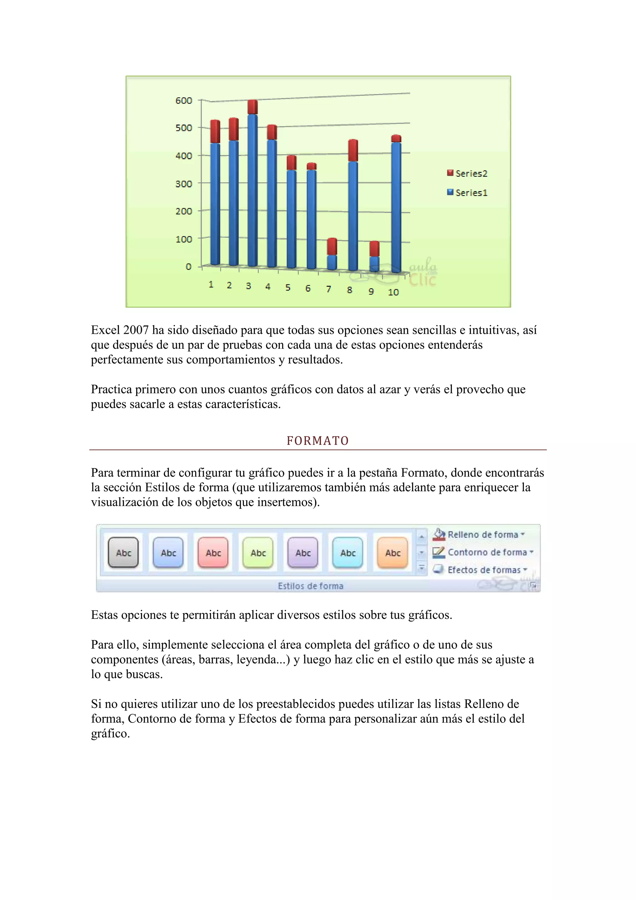 Excel 2007 ha sido diseñado para que todas sus opciones sean sencillas e intuitivas, así
que después de un par de pruebas con cada una de estas opciones entenderás
perfectamente sus comportamientos y resultados.

Practica primero con unos cuantos gráficos con datos al azar y verás el provecho que
puedes sacarle a estas características.

                                       FORMATO

Para terminar de configurar tu gráfico puedes ir a la pestaña Formato, donde encontrarás
la sección Estilos de forma (que utilizaremos también más adelante para enriquecer la
visualización de los objetos que insertemos).




Estas opciones te permitirán aplicar diversos estilos sobre tus gráficos.

Para ello, simplemente selecciona el área completa del gráfico o de uno de sus
componentes (áreas, barras, leyenda...) y luego haz clic en el estilo que más se ajuste a
lo que buscas.

Si no quieres utilizar uno de los preestablecidos puedes utilizar las listas Relleno de
forma, Contorno de forma y Efectos de forma para personalizar aún más el estilo del
gráfico.
 