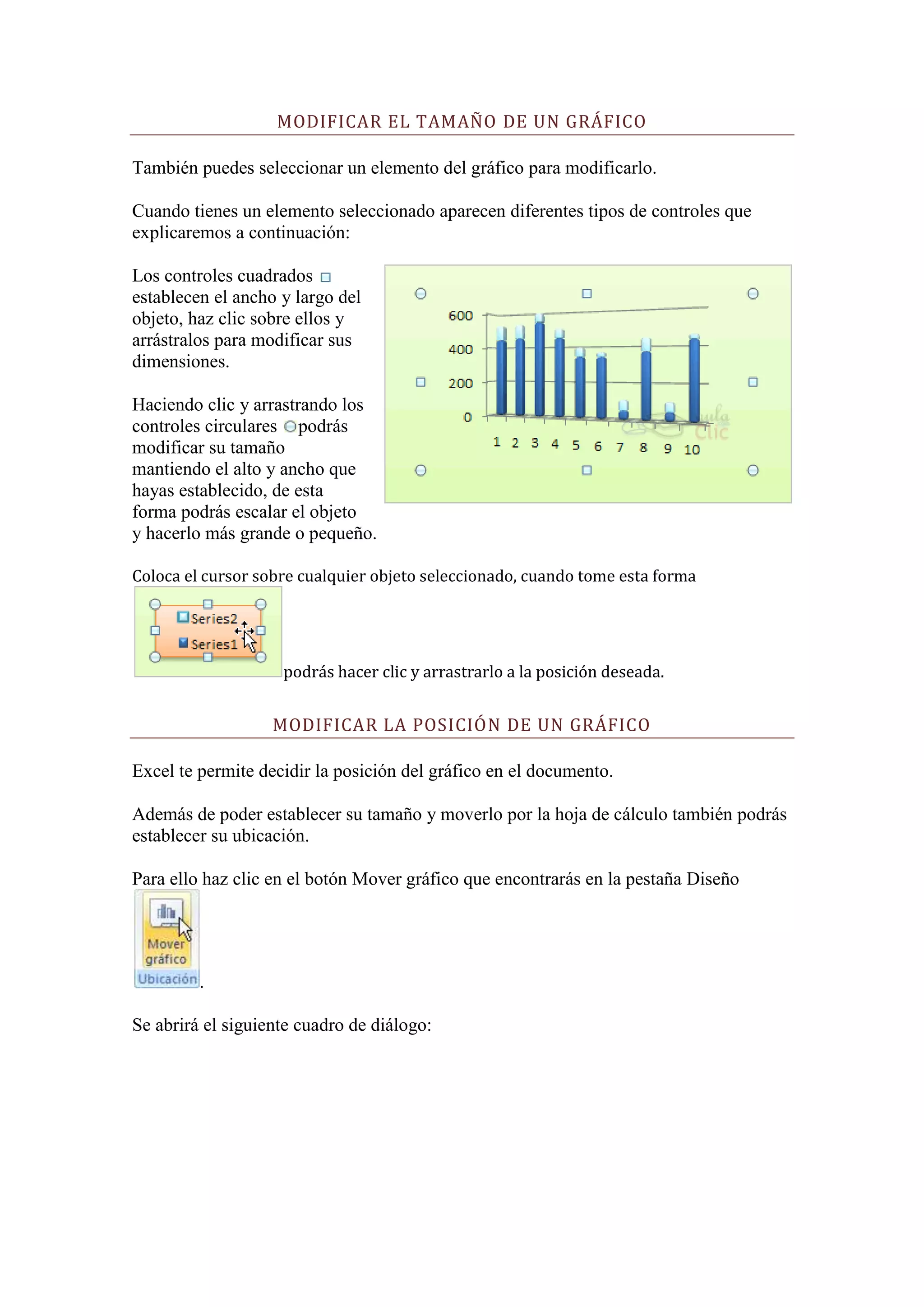 MODIFICAR EL TAMAÑO DE UN GRÁFICO

También puedes seleccionar un elemento del gráfico para modificarlo.

Cuando tienes un elemento seleccionado aparecen diferentes tipos de controles que
explicaremos a continuación:

Los controles cuadrados
establecen el ancho y largo del
objeto, haz clic sobre ellos y
arrástralos para modificar sus
dimensiones.

Haciendo clic y arrastrando los
controles circulares podrás
modificar su tamaño
mantiendo el alto y ancho que
hayas establecido, de esta
forma podrás escalar el objeto
y hacerlo más grande o pequeño.

Coloca el cursor sobre cualquier objeto seleccionado, cuando tome esta forma




                    podrás hacer clic y arrastrarlo a la posición deseada.


                   MODIFICAR LA POSICIÓN DE UN GRÁFICO

Excel te permite decidir la posición del gráfico en el documento.

Además de poder establecer su tamaño y moverlo por la hoja de cálculo también podrás
establecer su ubicación.

Para ello haz clic en el botón Mover gráfico que encontrarás en la pestaña Diseño




         .

Se abrirá el siguiente cuadro de diálogo:
 