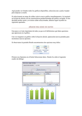 Aquí puedes ver listados todos los gráficos disponibles, selecciona uno y pulsa Aceptar
para empezar a crearlo.

Si seleccionaste un rango de celdas verás tu nuevo gráfico inmediatamente y lo insertará
en la hoja de cálculo con las características predeterminadas del gráfico escogido. Si has
decidido probar suerte y no tenías celdas seleccionadas, deberás seguir leyendo los
siguientes apartados.

                          AÑADIR UNA SERIE DE DATOS

Este paso es el más importante de todos ya que en él definiremos qué datos queremos
que aparezcan en el gráfico.

Una vez tengamos un gráfico sobre la hoja de cálculo, aparecerán nuevas pestañas para
mostrarnos nuevas opciones.

Si observamos la pestaña Diseño encontraremos dos opciones muy útiles:




Primero nos fijaremos en el botón Seleccionar datos. Desde él se abre el siguiente
cuadro de diálogo:
 