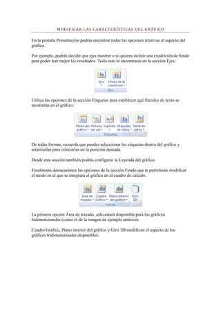 MODIFICAR LAS CARACTERÍSTICAS DEL GRÁFICO

En la pestaña Presentación podrás encontrar todas las opciones relativas al aspecto del
gráfico.

Por ejemplo, podrás decidir que ejes mostrar o si quieres incluir una cuadrícula de fondo
para poder leer mejor los resultados. Todo esto lo encontraras en la sección Ejes:




Utiliza las opciones de la sección Etiquetas para establecer qué literales de texto se
mostrarán en el gráfico:




De todas formas, recuerda que puedes seleccionar las etiquetas dentro del gráfico y
arrastrarlas para colocarlas en la posición deseada.

Desde esta sección también podrás configurar la Leyenda del gráfico.

Finalmente destacaremos las opciones de la sección Fondo que te permitirán modificar
el modo en el que se integrará el gráfico en el cuadro de cálculo.




La primera opción Área de trazado, sólo estará disponible para los gráficos
bidimensionales (como el de la imagen de ejemplo anterior).

Cuadro Gráfico, Plano interior del gráfico y Giro 3D modifican el aspecto de los
gráficos tridimensionales disponibles:
 