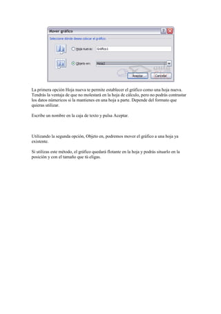 La primera opción Hoja nueva te permite establecer el gráfico como una hoja nueva.
Tendrás la ventaja de que no molestará en la hoja de cálculo, pero no podrás contrastar
los datos númericos si la mantienes en una hoja a parte. Depende del formato que
quieras utilizar.

Escribe un nombre en la caja de texto y pulsa Aceptar.



Utilizando la segunda opción, Objeto en, podremos mover el gráfico a una hoja ya
existente.

Si utilizas este método, el gráfico quedará flotante en la hoja y podrás situarlo en la
posición y con el tamaño que tú eligas.
 