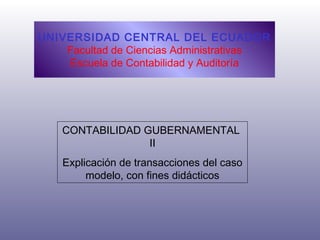 UNIVERSIDAD CENTRAL DEL ECUADOR 
Facultad de Ciencias Administrativas 
Escuela de Contabilidad y Auditoría 
CONTABILIDAD GUBERNAMENTAL 
II 
Explicación de transacciones del caso 
modelo, con fines didácticos 
 
