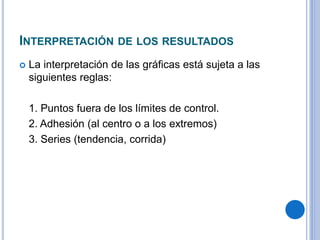 INTERPRETACIÓN DE LOS RESULTADOS
 La interpretación de las gráficas está sujeta a las
siguientes reglas:
1. Puntos fuera de los límites de control.
2. Adhesión (al centro o a los extremos)
3. Series (tendencia, corrida)
 