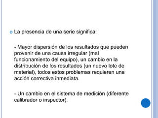  La presencia de una serie significa:
- Mayor dispersión de los resultados que pueden
provenir de una causa irregular (mal
funcionamiento del equipo), un cambio en la
distribución de los resultados (un nuevo lote de
material), todos estos problemas requieren una
acción correctiva inmediata.
- Un cambio en el sistema de medición (diferente
calibrador o inspector).
 
