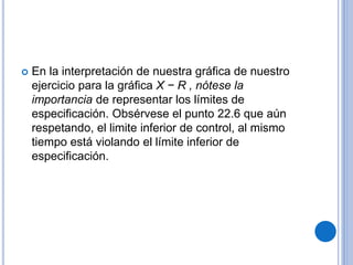  En la interpretación de nuestra gráfica de nuestro
ejercicio para la gráfica X − R , nótese la
importancia de representar los límites de
especificación. Obsérvese el punto 22.6 que aún
respetando, el limite inferior de control, al mismo
tiempo está violando el límite inferior de
especificación.
 