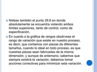  Nótese también el punto 29.6 en donde
absolutamente se encuentra violando ambos
límites superiores, tanto de control, como de
especificación.
 En cuanto a la gráfica de rangos obsérvese el
rango de variación que existe en nuestro proceso,
es decir, que contamos con piezas de diferentes
tamaños, cuando lo ideal en todo proceso, es que
nuestras piezas sean fabricadas de la misma
dimensión, y aunque de antemano, sabemos que
siempre existirá la variación, debemos tomar
acciones correctivas para minimizar esta variación.
 