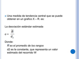  Una medida de tendencia central que se puede
obtener en un grafico X – R. es:
La desviación estándar estimada
σ =
Donde:
R es el promedio de los rangos
d2 es la constante, que representa un valor
estimado del recorrido W
 
