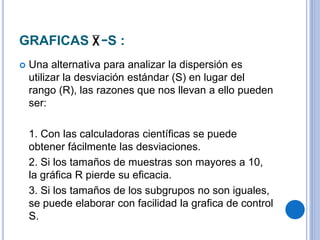 GRAFICAS −S :
 Una alternativa para analizar la dispersión es
utilizar la desviación estándar (S) en lugar del
rango (R), las razones que nos llevan a ello pueden
ser:
1. Con las calculadoras científicas se puede
obtener fácilmente las desviaciones.
2. Si los tamaños de muestras son mayores a 10,
la gráfica R pierde su eficacia.
3. Si los tamaños de los subgrupos no son iguales,
se puede elaborar con facilidad la grafica de control
S.
 