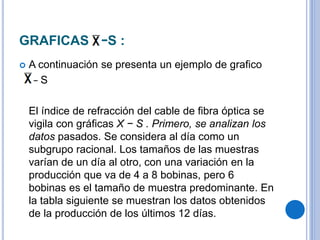 GRAFICAS −S :
 A continuación se presenta un ejemplo de grafico
– S
El índice de refracción del cable de fibra óptica se
vigila con gráficas X − S . Primero, se analizan los
datos pasados. Se considera al día como un
subgrupo racional. Los tamaños de las muestras
varían de un día al otro, con una variación en la
producción que va de 4 a 8 bobinas, pero 6
bobinas es el tamaño de muestra predominante. En
la tabla siguiente se muestran los datos obtenidos
de la producción de los últimos 12 días.
 