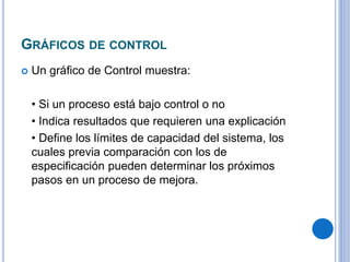 GRÁFICOS DE CONTROL
 Un gráfico de Control muestra:
• Si un proceso está bajo control o no
• Indica resultados que requieren una explicación
• Define los límites de capacidad del sistema, los
cuales previa comparación con los de
especificación pueden determinar los próximos
pasos en un proceso de mejora.
 