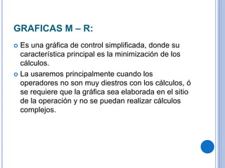 GRAFICAS M – R:
 Es una gráfica de control simplificada, donde su
característica principal es la minimización de los
cálculos.
 La usaremos principalmente cuando los
operadores no son muy diestros con los cálculos, ó
se requiere que la gráfica sea elaborada en el sitio
de la operación y no se puedan realizar cálculos
complejos.
 