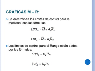 GRAFICAS M – R:
 Se determinan los límites de control para la
mediana, con las fórmulas:
 Los límites de control para el Rango están dados
por las fórmulas:
 