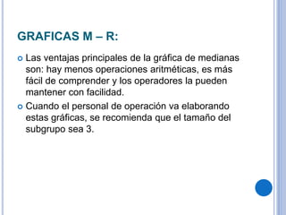 GRAFICAS M – R:
 Las ventajas principales de la gráfica de medianas
son: hay menos operaciones aritméticas, es más
fácil de comprender y los operadores la pueden
mantener con facilidad.
 Cuando el personal de operación va elaborando
estas gráficas, se recomienda que el tamaño del
subgrupo sea 3.
 