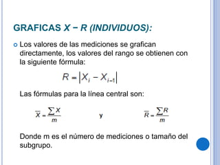 GRAFICAS X − R (INDIVIDUOS):
 Los valores de las mediciones se grafican
directamente, los valores del rango se obtienen con
la siguiente fórmula:
Las fórmulas para la línea central son:
Donde m es el número de mediciones o tamaño del
subgrupo.
 